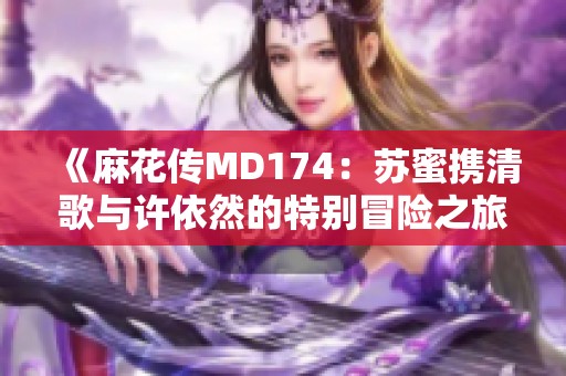 《麻花传MD174：苏蜜携清歌与许依然的特别冒险之旅》