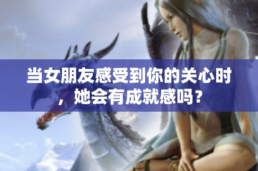 当女朋友感受到你的关心时，她会有成就感吗？