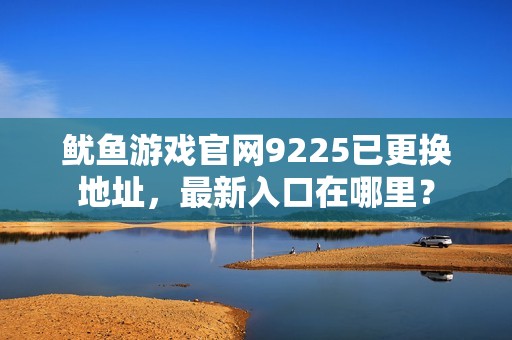 鱿鱼游戏官网9225已更换地址，最新入口在哪里？