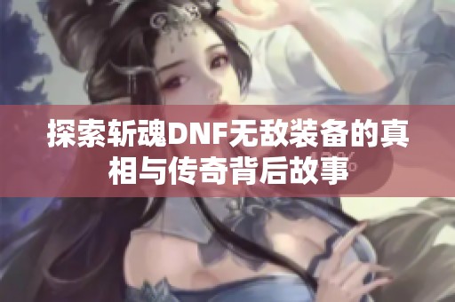 探索斩魂DNF无敌装备的真相与传奇背后故事