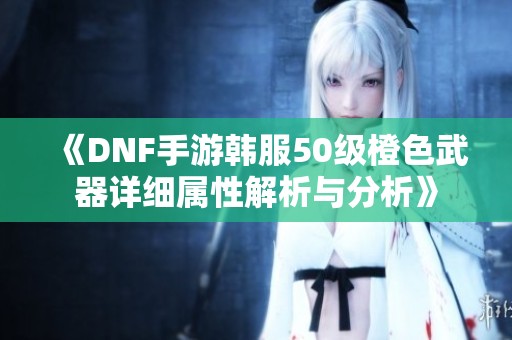 《DNF手游韩服50级橙色武器详细属性解析与分析》