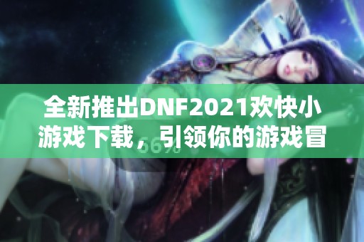 全新推出DNF2021欢快小游戏下载，引领你的游戏冒险之旅