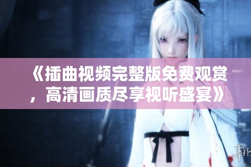 《插曲视频完整版免费观赏，高清画质尽享视听盛宴》