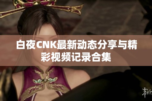 白夜CNK最新动态分享与精彩视频记录合集