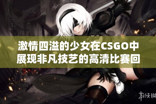 激情四溢的少女在CSGO中展现非凡技艺的高清比赛回顾