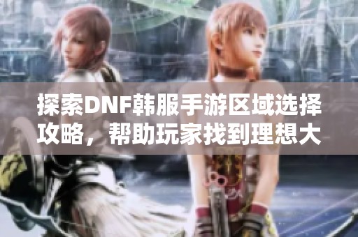 探索DNF韩服手游区域选择攻略，帮助玩家找到理想大区