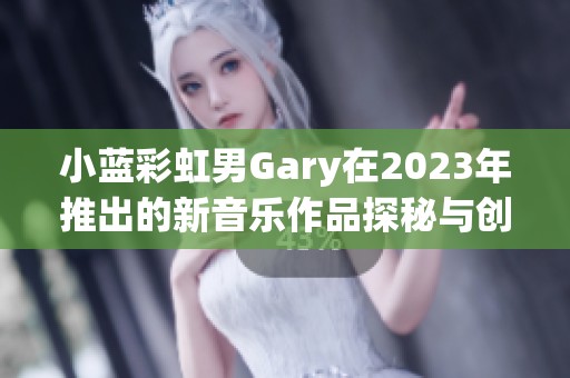 小蓝彩虹男Gary在2023年推出的新音乐作品探秘与创作体验