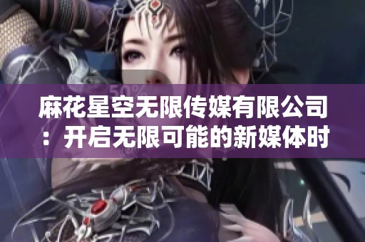 麻花星空无限传媒有限公司：开启无限可能的新媒体时代