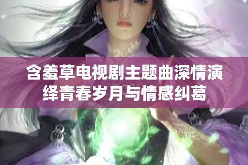 含羞草电视剧主题曲深情演绎青春岁月与情感纠葛