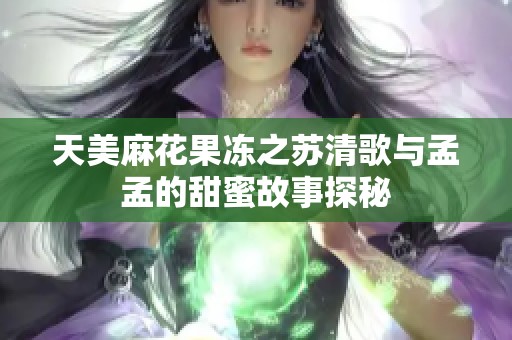 天美麻花果冻之苏清歌与孟孟的甜蜜故事探秘