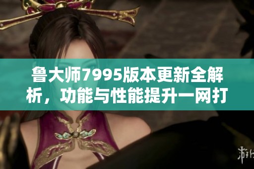 鲁大师7995版本更新全解析，功能与性能提升一网打尽