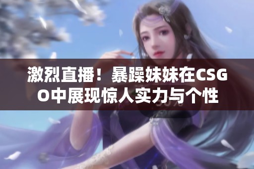 激烈直播！暴躁妹妹在CSGO中展现惊人实力与个性