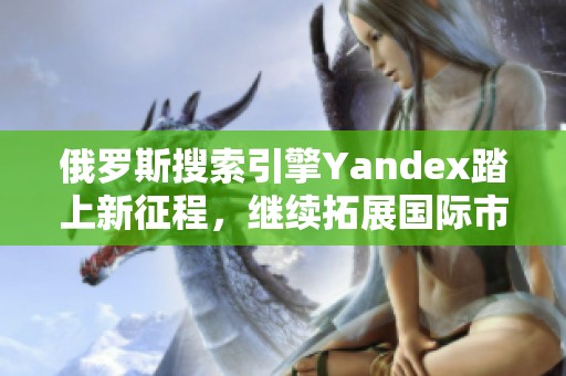 俄罗斯搜索引擎Yandex踏上新征程，继续拓展国际市场