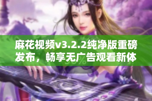 麻花视频v3.2.2纯净版重磅发布，畅享无广告观看新体验