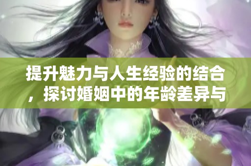 提升魅力与人生经验的结合，探讨婚姻中的年龄差异与成长之路