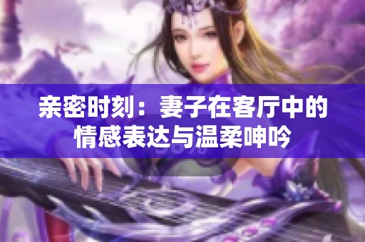 亲密时刻：妻子在客厅中的情感表达与温柔呻吟