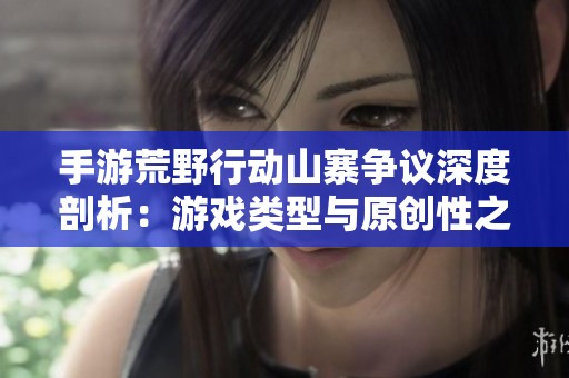 手游荒野行动山寨争议深度剖析：游戏类型与原创性之谜