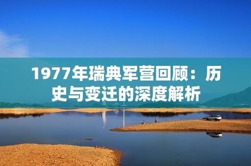 1977年瑞典军营回顾：历史与变迁的深度解析