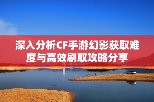 深入分析CF手游幻影获取难度与高效刷取攻略分享