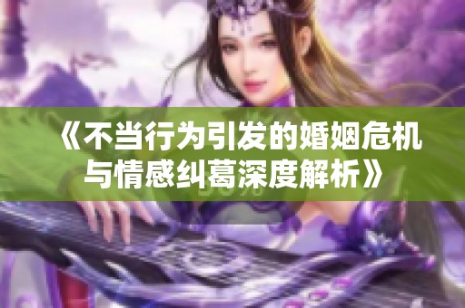 《不当行为引发的婚姻危机与情感纠葛深度解析》