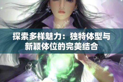 探索多样魅力：独特体型与新颖体位的完美结合