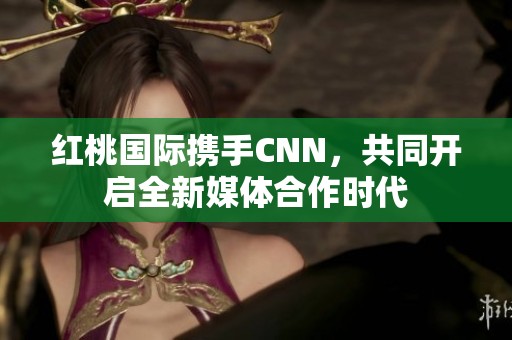 红桃国际携手CNN，共同开启全新媒体合作时代