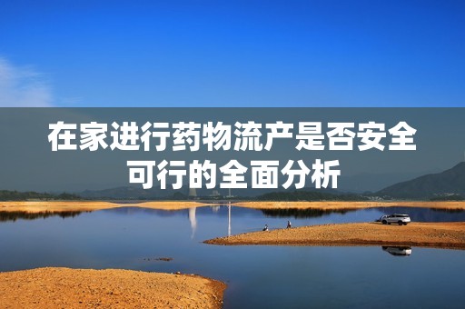 在家进行药物流产是否安全可行的全面分析