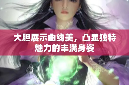 大胆展示曲线美，凸显独特魅力的丰满身姿