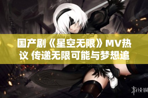 国产剧《星空无限》MV热议 传递无限可能与梦想追寻