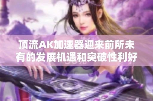 顶流AK加速器迎来前所未有的发展机遇和突破性利好