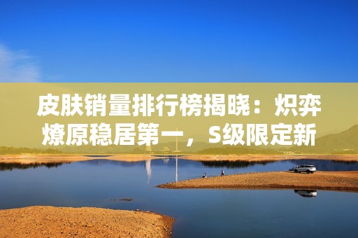 皮肤销量排行榜揭晓：炽弈燎原稳居第一，S级限定新品即将上线