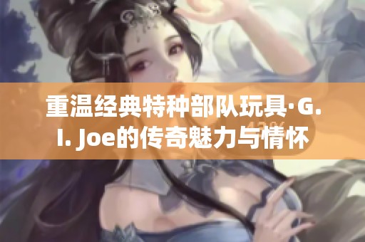 重温经典特种部队玩具·G.I. Joe的传奇魅力与情怀