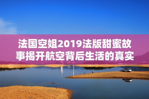 法国空姐2019法版甜蜜故事揭开航空背后生活的真实面貌