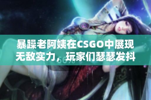 暴躁老阿姨在CSGO中展现无敌实力，玩家们瑟瑟发抖