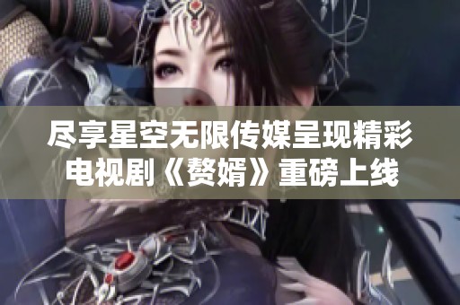 尽享星空无限传媒呈现精彩电视剧《赘婿》重磅上线