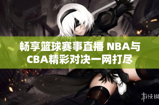 畅享篮球赛事直播 NBA与CBA精彩对决一网打尽