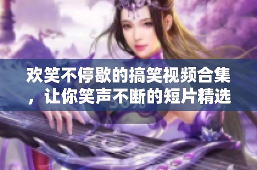 欢笑不停歇的搞笑视频合集，让你笑声不断的短片精选