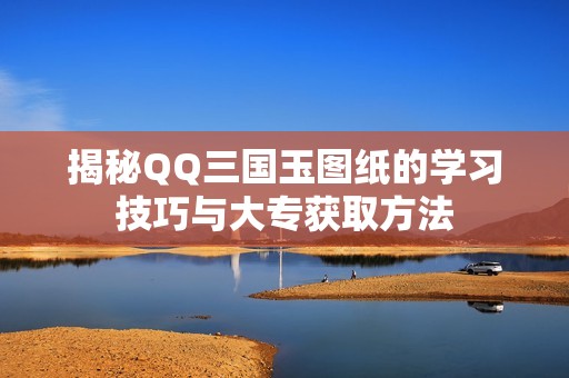 揭秘QQ三国玉图纸的学习技巧与大专获取方法