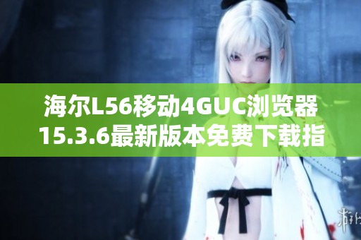 海尔L56移动4GUC浏览器15.3.6最新版本免费下载指南