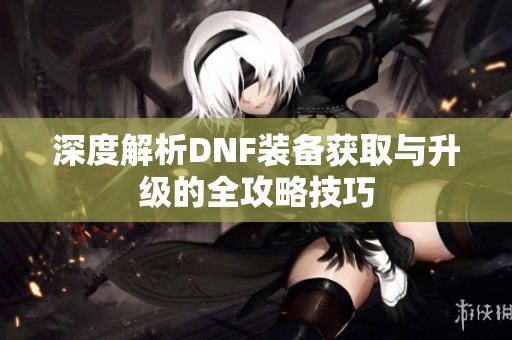 深度解析DNF装备获取与升级的全攻略技巧