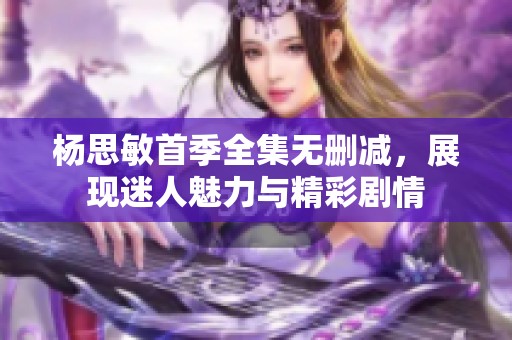 杨思敏首季全集无删减，展现迷人魅力与精彩剧情