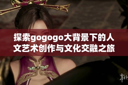 探索gogogo大背景下的人文艺术创作与文化交融之旅