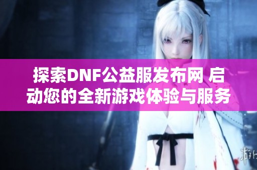 探索DNF公益服发布网 启动您的全新游戏体验与服务