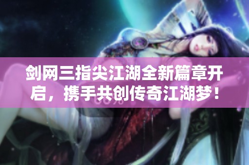 剑网三指尖江湖全新篇章开启，携手共创传奇江湖梦！