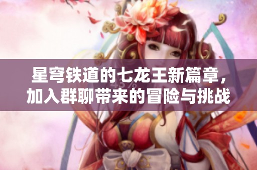 星穹铁道的七龙王新篇章，加入群聊带来的冒险与挑战