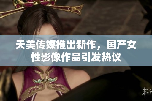 天美传媒推出新作，国产女性影像作品引发热议