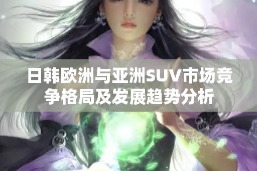 日韩欧洲与亚洲SUV市场竞争格局及发展趋势分析