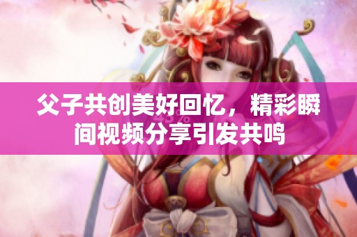 父子共创美好回忆，精彩瞬间视频分享引发共鸣