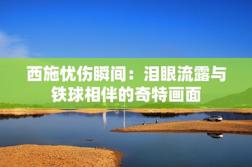 西施忧伤瞬间：泪眼流露与铁球相伴的奇特画面