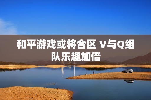 和平游戏或将合区 V与Q组队乐趣加倍